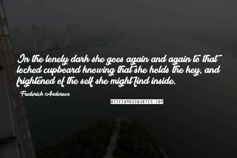 Frederick Anderson Quotes: In the lonely dark she goes again and again to that locked cupboard knowing that she holds the key, and frightened of the self she might find inside.