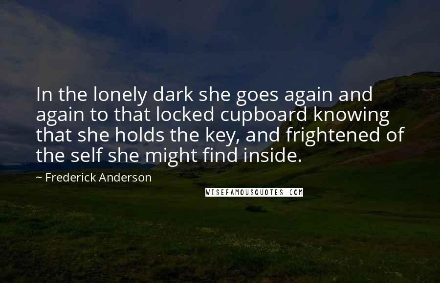 Frederick Anderson Quotes: In the lonely dark she goes again and again to that locked cupboard knowing that she holds the key, and frightened of the self she might find inside.