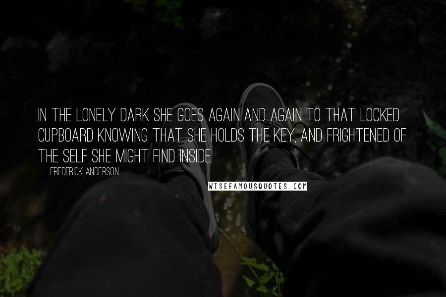 Frederick Anderson Quotes: In the lonely dark she goes again and again to that locked cupboard knowing that she holds the key, and frightened of the self she might find inside.