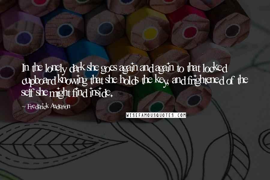 Frederick Anderson Quotes: In the lonely dark she goes again and again to that locked cupboard knowing that she holds the key, and frightened of the self she might find inside.