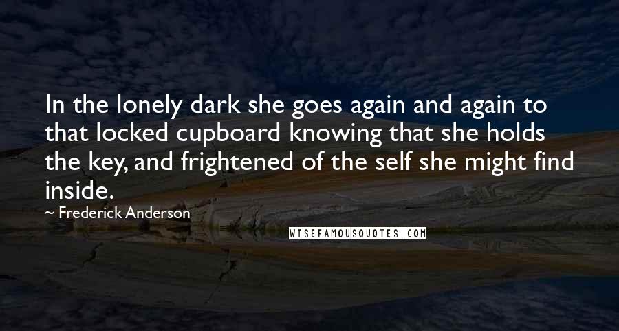 Frederick Anderson Quotes: In the lonely dark she goes again and again to that locked cupboard knowing that she holds the key, and frightened of the self she might find inside.