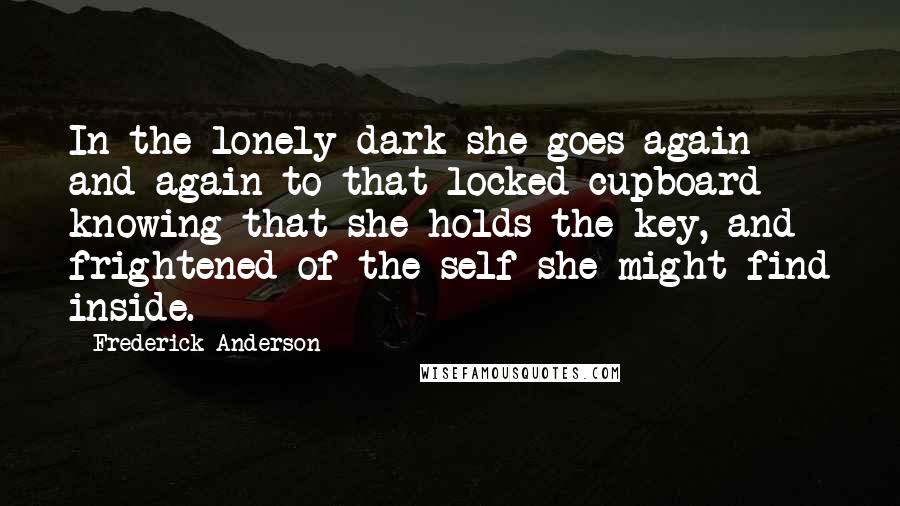 Frederick Anderson Quotes: In the lonely dark she goes again and again to that locked cupboard knowing that she holds the key, and frightened of the self she might find inside.