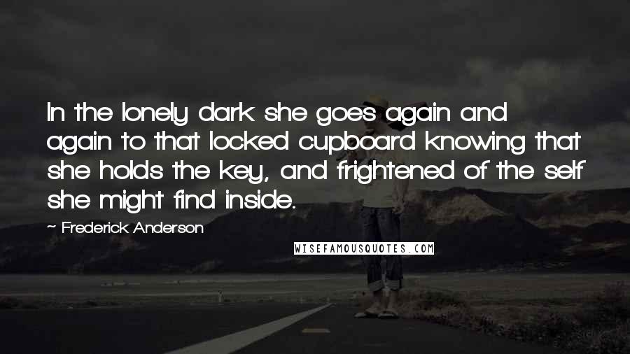 Frederick Anderson Quotes: In the lonely dark she goes again and again to that locked cupboard knowing that she holds the key, and frightened of the self she might find inside.