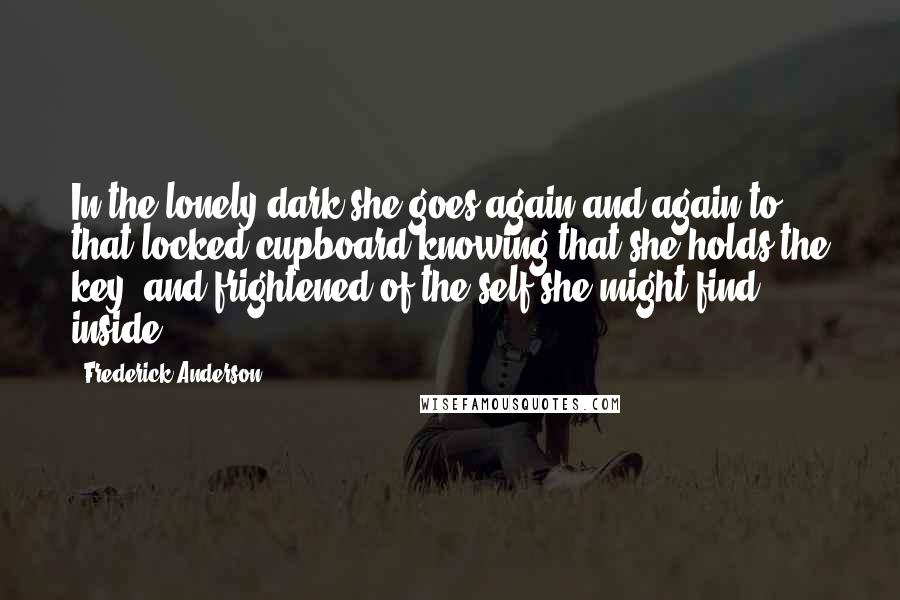 Frederick Anderson Quotes: In the lonely dark she goes again and again to that locked cupboard knowing that she holds the key, and frightened of the self she might find inside.