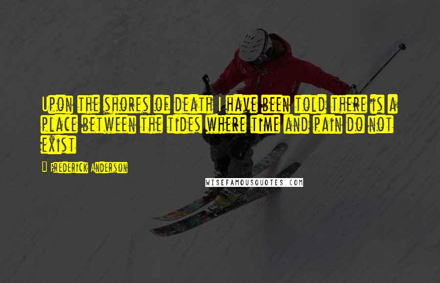 Frederick Anderson Quotes: Upon the shores of death I have been told there is a place between the tides where time and pain do not exist