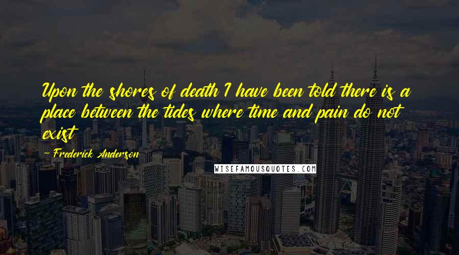 Frederick Anderson Quotes: Upon the shores of death I have been told there is a place between the tides where time and pain do not exist