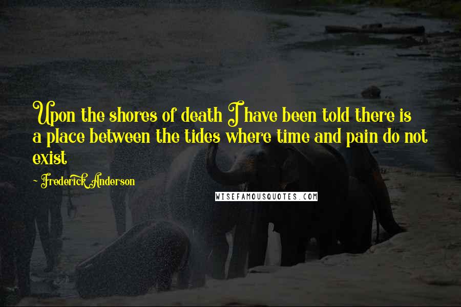 Frederick Anderson Quotes: Upon the shores of death I have been told there is a place between the tides where time and pain do not exist