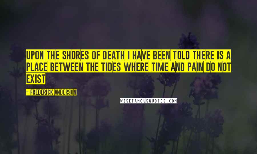 Frederick Anderson Quotes: Upon the shores of death I have been told there is a place between the tides where time and pain do not exist