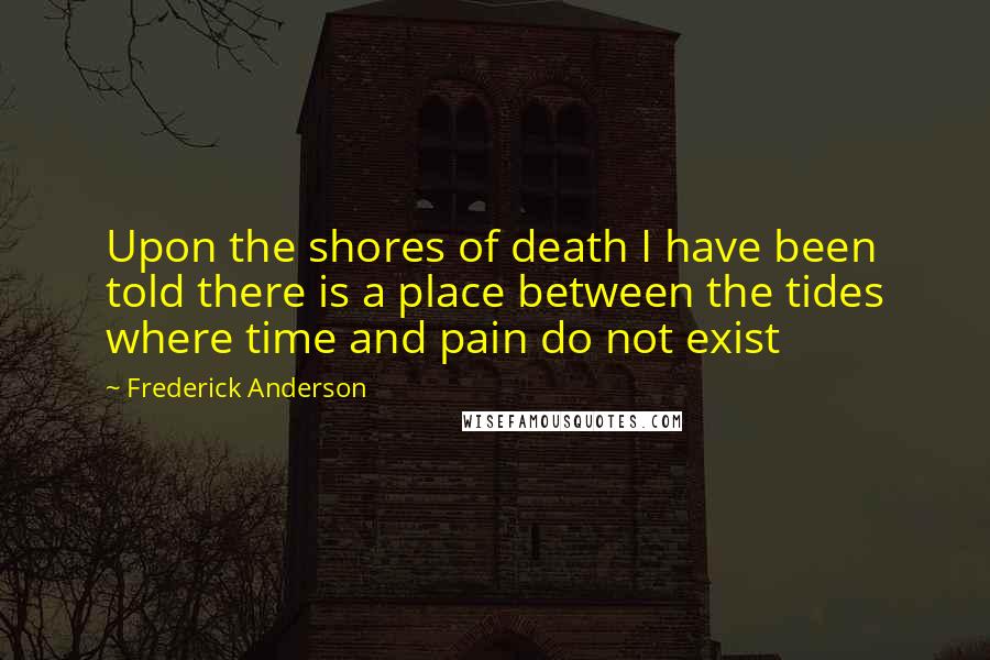 Frederick Anderson Quotes: Upon the shores of death I have been told there is a place between the tides where time and pain do not exist