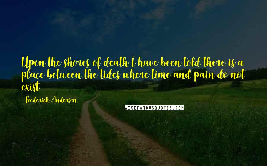 Frederick Anderson Quotes: Upon the shores of death I have been told there is a place between the tides where time and pain do not exist