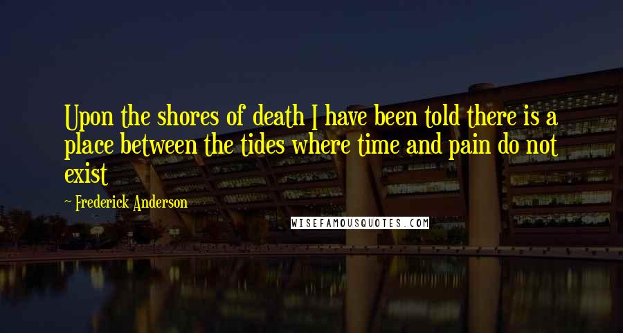 Frederick Anderson Quotes: Upon the shores of death I have been told there is a place between the tides where time and pain do not exist