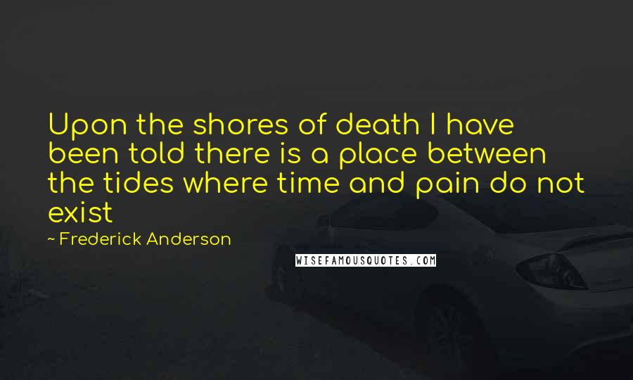 Frederick Anderson Quotes: Upon the shores of death I have been told there is a place between the tides where time and pain do not exist