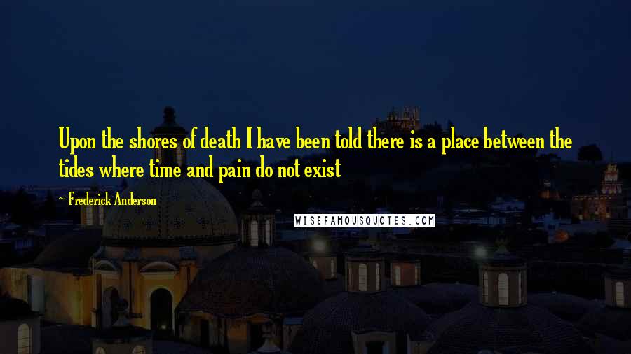 Frederick Anderson Quotes: Upon the shores of death I have been told there is a place between the tides where time and pain do not exist