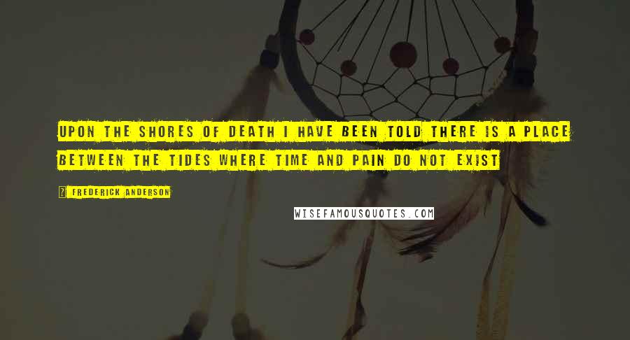 Frederick Anderson Quotes: Upon the shores of death I have been told there is a place between the tides where time and pain do not exist