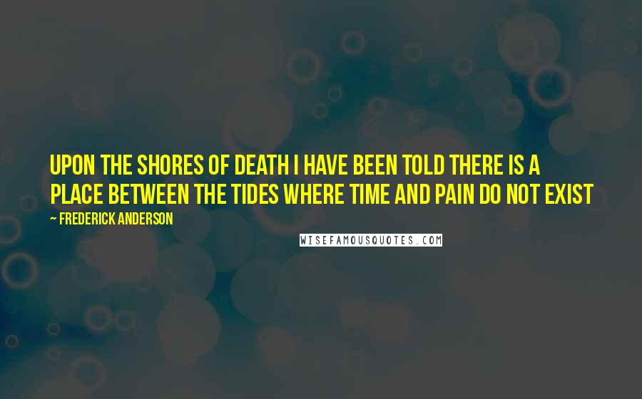 Frederick Anderson Quotes: Upon the shores of death I have been told there is a place between the tides where time and pain do not exist