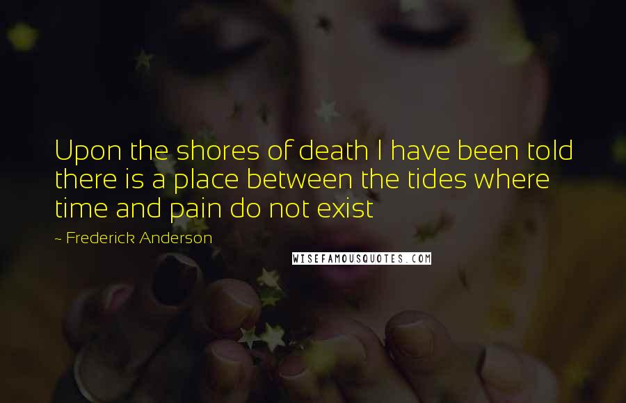 Frederick Anderson Quotes: Upon the shores of death I have been told there is a place between the tides where time and pain do not exist