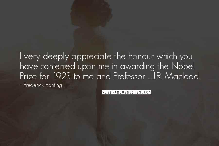 Frederick Banting Quotes: I very deeply appreciate the honour which you have conferred upon me in awarding the Nobel Prize for 1923 to me and Professor J.J.R. Macleod.