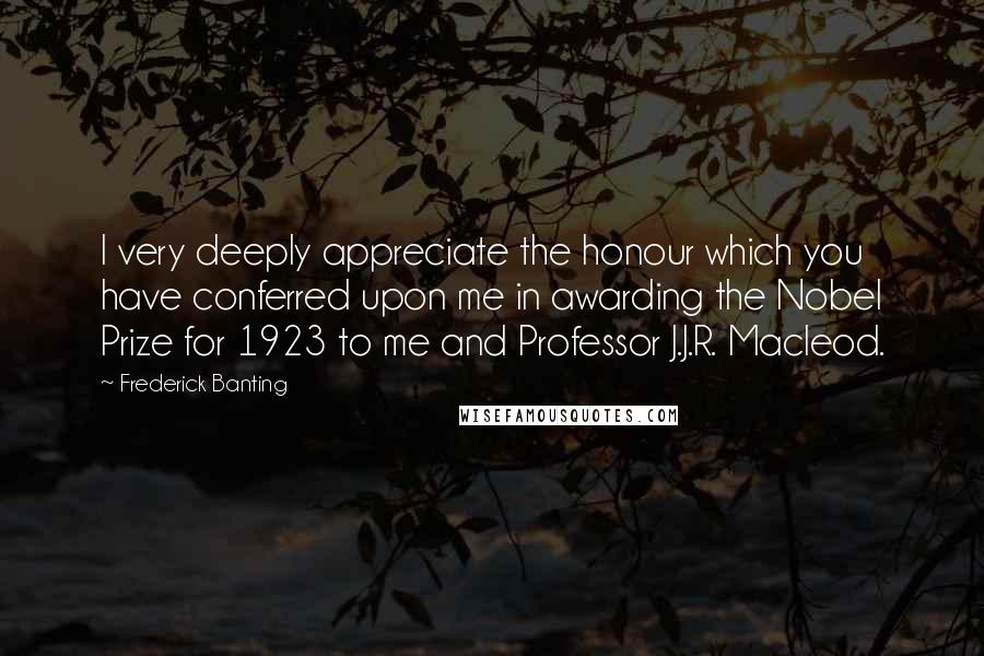 Frederick Banting Quotes: I very deeply appreciate the honour which you have conferred upon me in awarding the Nobel Prize for 1923 to me and Professor J.J.R. Macleod.