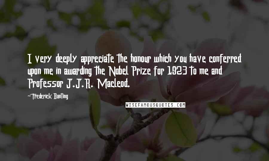 Frederick Banting Quotes: I very deeply appreciate the honour which you have conferred upon me in awarding the Nobel Prize for 1923 to me and Professor J.J.R. Macleod.