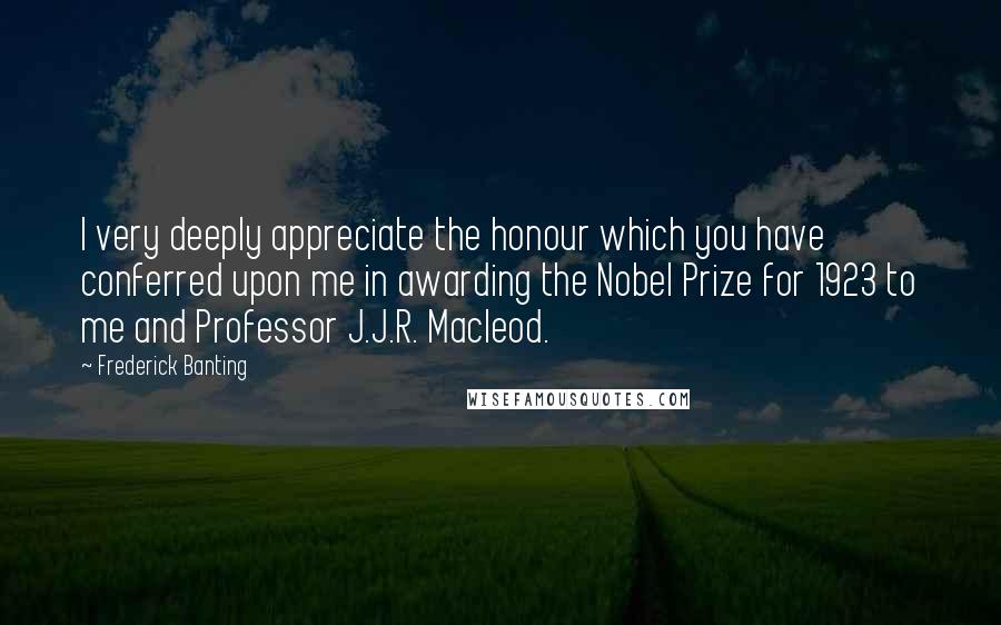 Frederick Banting Quotes: I very deeply appreciate the honour which you have conferred upon me in awarding the Nobel Prize for 1923 to me and Professor J.J.R. Macleod.