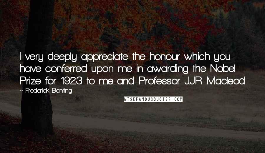 Frederick Banting Quotes: I very deeply appreciate the honour which you have conferred upon me in awarding the Nobel Prize for 1923 to me and Professor J.J.R. Macleod.