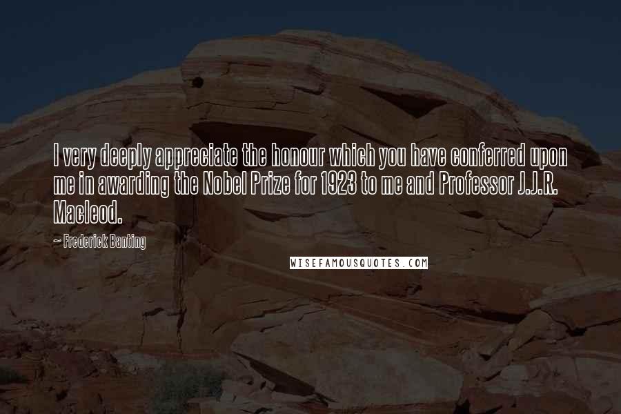 Frederick Banting Quotes: I very deeply appreciate the honour which you have conferred upon me in awarding the Nobel Prize for 1923 to me and Professor J.J.R. Macleod.