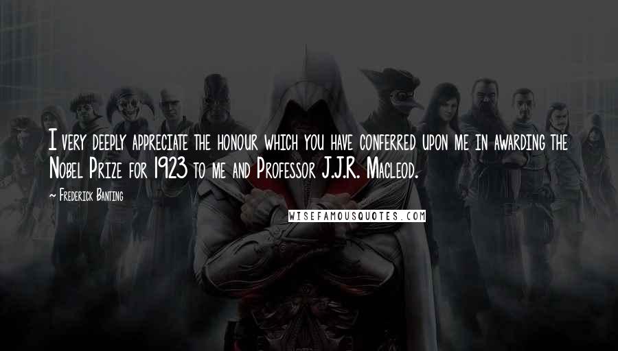 Frederick Banting Quotes: I very deeply appreciate the honour which you have conferred upon me in awarding the Nobel Prize for 1923 to me and Professor J.J.R. Macleod.