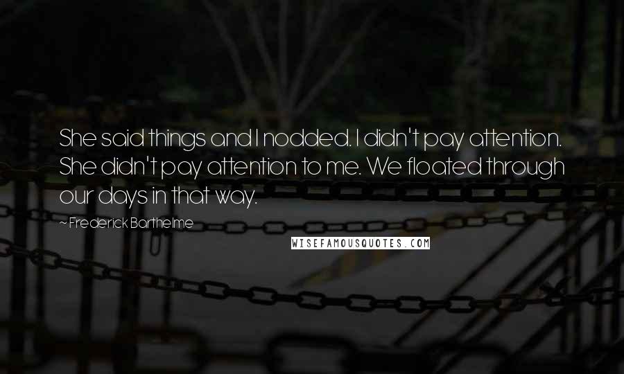 Frederick Barthelme Quotes: She said things and I nodded. I didn't pay attention. She didn't pay attention to me. We floated through our days in that way.