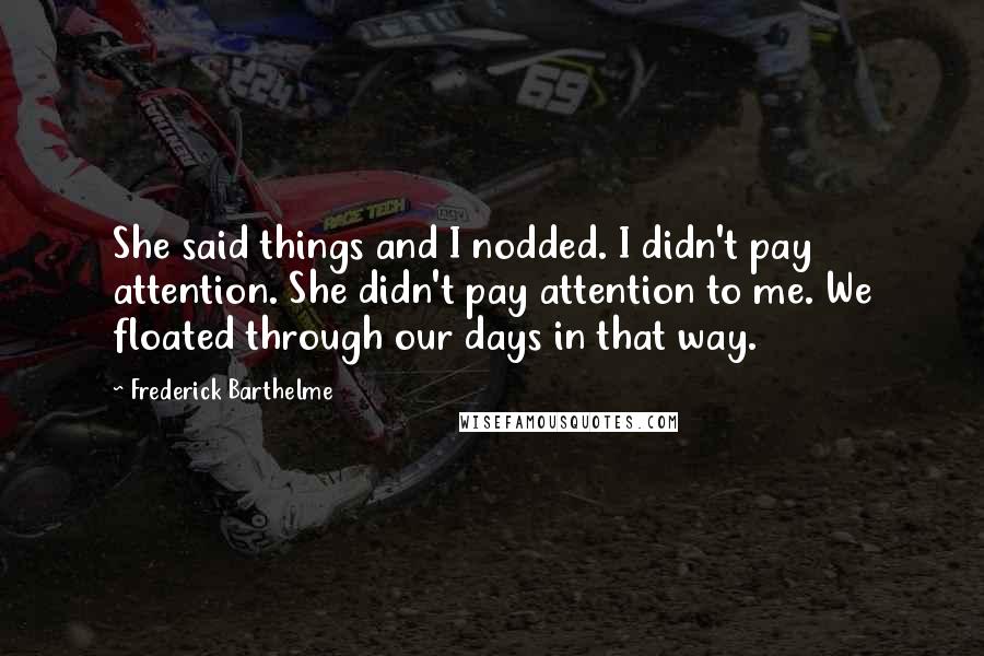 Frederick Barthelme Quotes: She said things and I nodded. I didn't pay attention. She didn't pay attention to me. We floated through our days in that way.