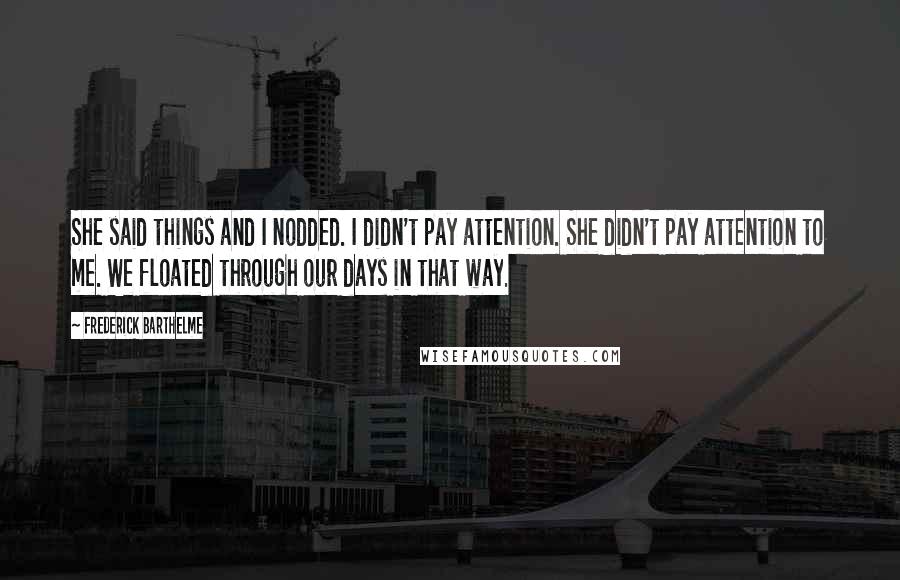 Frederick Barthelme Quotes: She said things and I nodded. I didn't pay attention. She didn't pay attention to me. We floated through our days in that way.