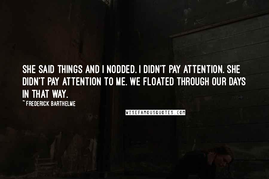 Frederick Barthelme Quotes: She said things and I nodded. I didn't pay attention. She didn't pay attention to me. We floated through our days in that way.