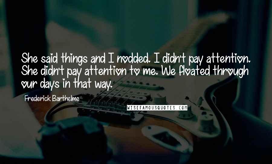 Frederick Barthelme Quotes: She said things and I nodded. I didn't pay attention. She didn't pay attention to me. We floated through our days in that way.