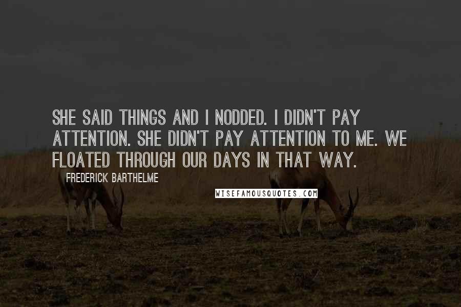 Frederick Barthelme Quotes: She said things and I nodded. I didn't pay attention. She didn't pay attention to me. We floated through our days in that way.