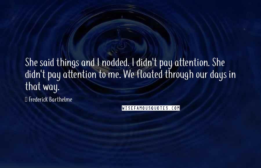 Frederick Barthelme Quotes: She said things and I nodded. I didn't pay attention. She didn't pay attention to me. We floated through our days in that way.