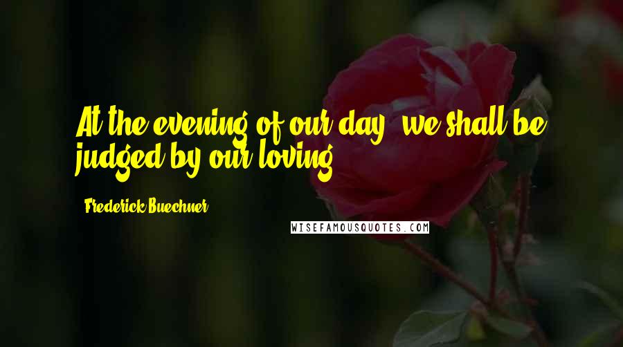 Frederick Buechner Quotes: At the evening of our day, we shall be judged by our loving.