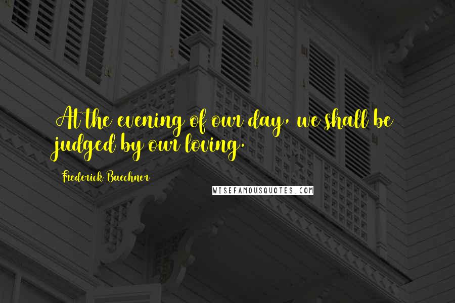 Frederick Buechner Quotes: At the evening of our day, we shall be judged by our loving.