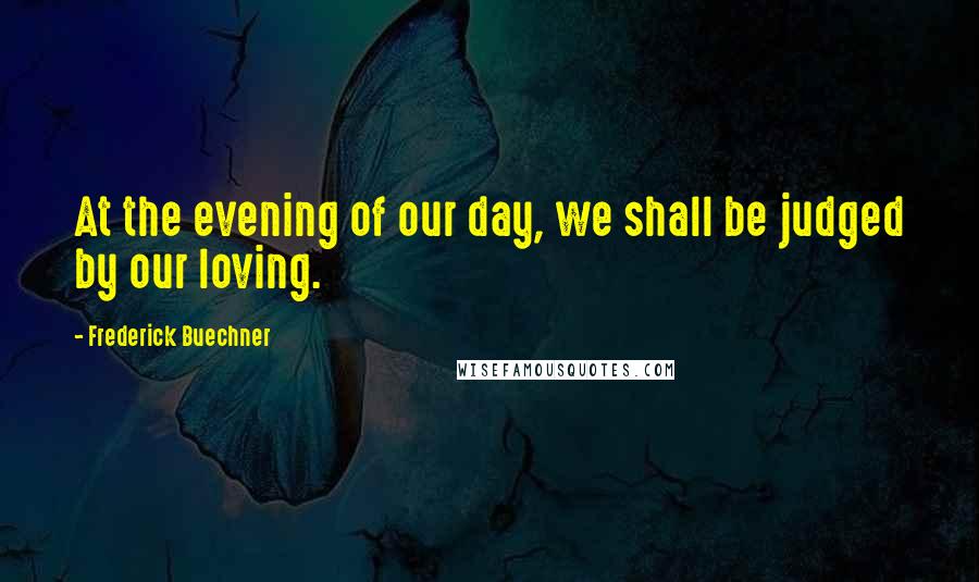 Frederick Buechner Quotes: At the evening of our day, we shall be judged by our loving.