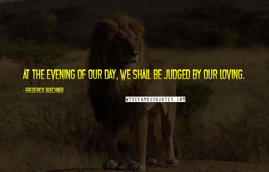 Frederick Buechner Quotes: At the evening of our day, we shall be judged by our loving.