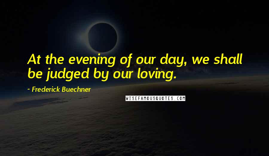 Frederick Buechner Quotes: At the evening of our day, we shall be judged by our loving.