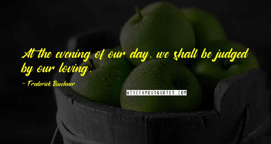 Frederick Buechner Quotes: At the evening of our day, we shall be judged by our loving.