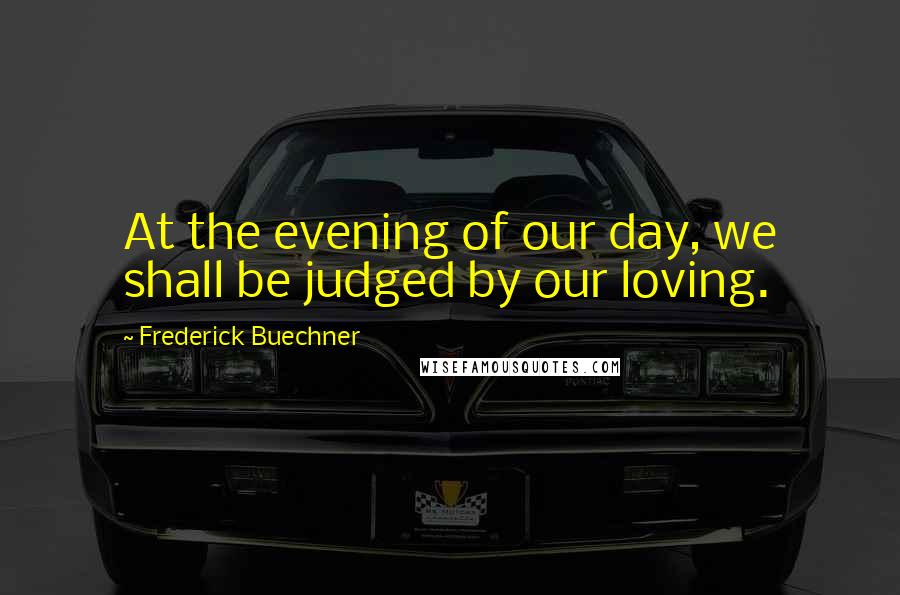 Frederick Buechner Quotes: At the evening of our day, we shall be judged by our loving.