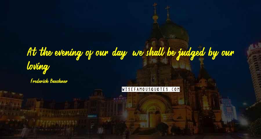 Frederick Buechner Quotes: At the evening of our day, we shall be judged by our loving.