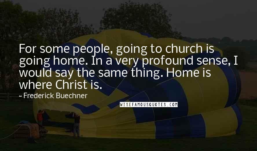 Frederick Buechner Quotes: For some people, going to church is going home. In a very profound sense, I would say the same thing. Home is where Christ is.