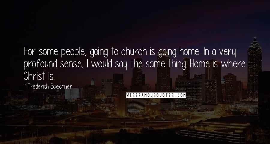 Frederick Buechner Quotes: For some people, going to church is going home. In a very profound sense, I would say the same thing. Home is where Christ is.