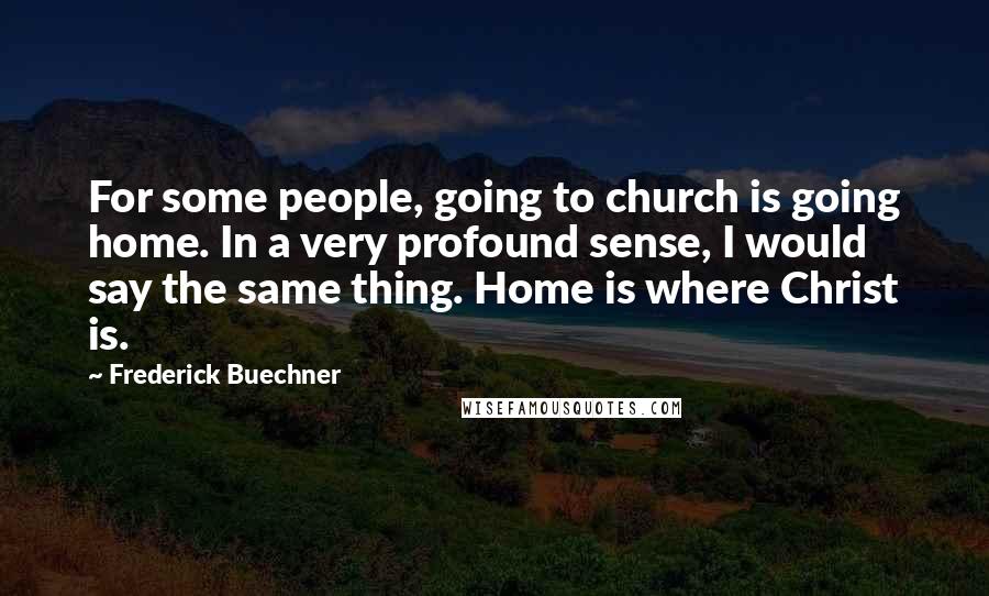 Frederick Buechner Quotes: For some people, going to church is going home. In a very profound sense, I would say the same thing. Home is where Christ is.