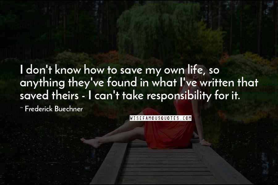 Frederick Buechner Quotes: I don't know how to save my own life, so anything they've found in what I've written that saved theirs - I can't take responsibility for it.