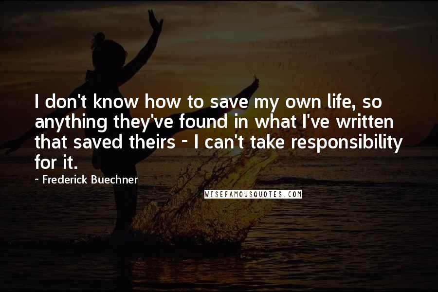 Frederick Buechner Quotes: I don't know how to save my own life, so anything they've found in what I've written that saved theirs - I can't take responsibility for it.