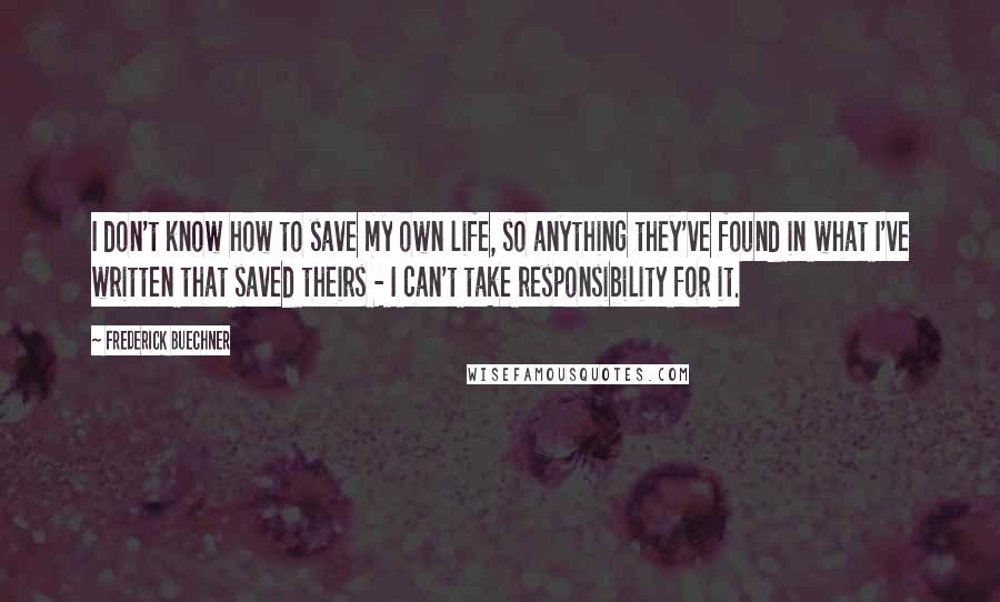 Frederick Buechner Quotes: I don't know how to save my own life, so anything they've found in what I've written that saved theirs - I can't take responsibility for it.