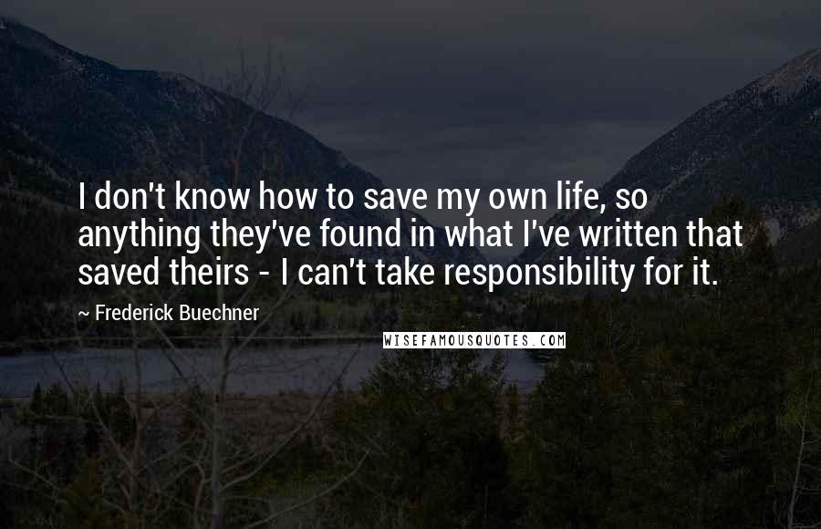 Frederick Buechner Quotes: I don't know how to save my own life, so anything they've found in what I've written that saved theirs - I can't take responsibility for it.