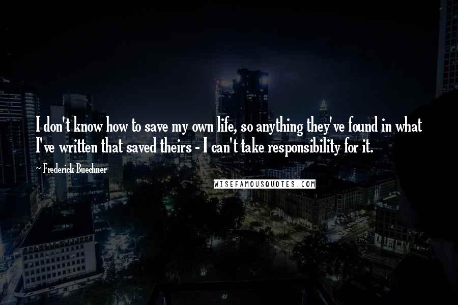 Frederick Buechner Quotes: I don't know how to save my own life, so anything they've found in what I've written that saved theirs - I can't take responsibility for it.